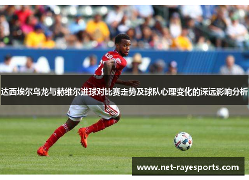 达西埃尔乌龙与赫维尔进球对比赛走势及球队心理变化的深远影响分析 达西埃尔乌龙与赫维尔进球对比赛走势及球队心理变化的深远影响分析