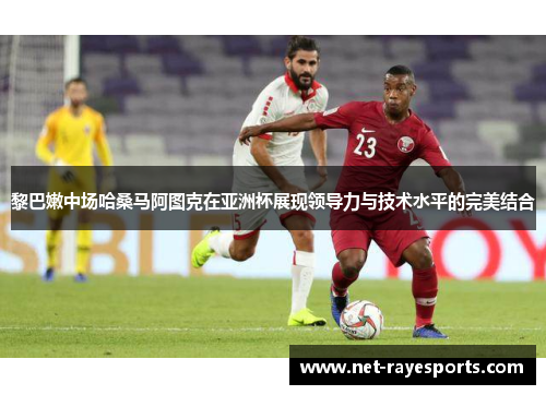 黎巴嫩中场哈桑马阿图克在亚洲杯展现领导力与技术水平的完美结合
